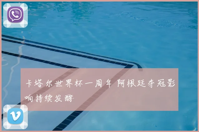 卡塔尔世界杯一周年 阿根廷夺冠影响持续发酵