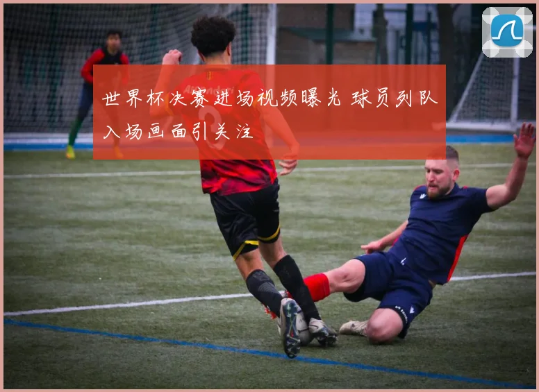 世界杯决赛进场视频曝光 球员列队入场画面引关注