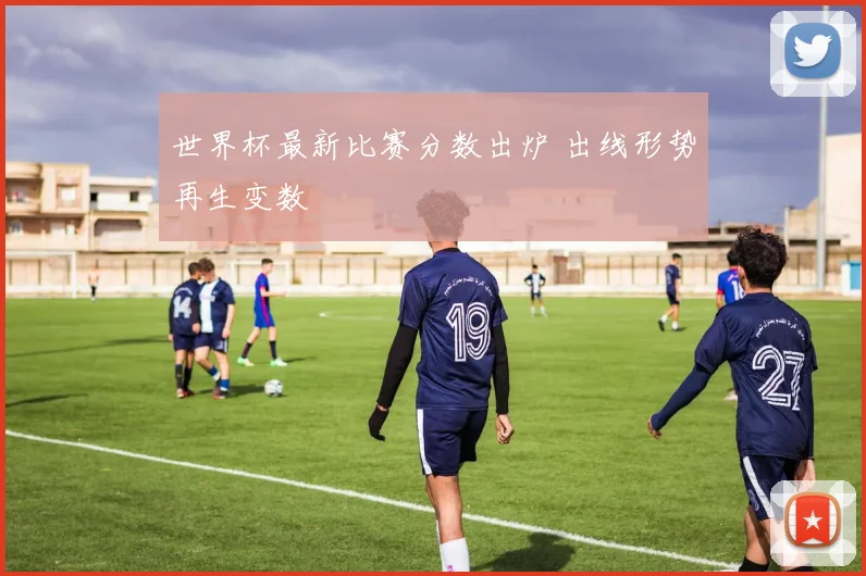 世界杯最新比赛分数出炉 出线形势再生变数