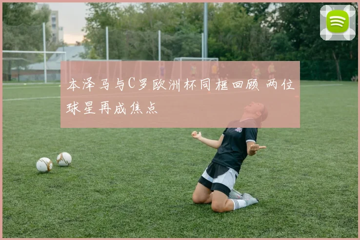 本泽马与C罗欧洲杯同框回顾 两位球星再成焦点