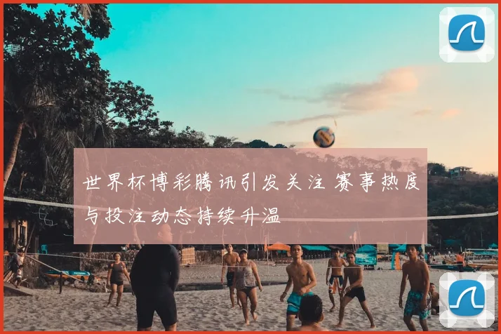 世界杯博彩腾讯引发关注 赛事热度与投注动态持续升温