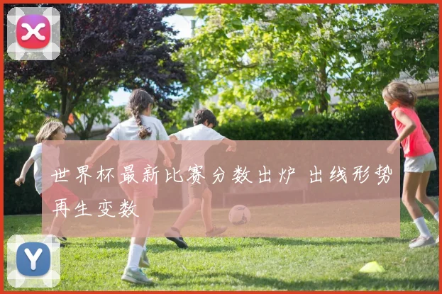 世界杯最新比赛分数出炉 出线形势再生变数