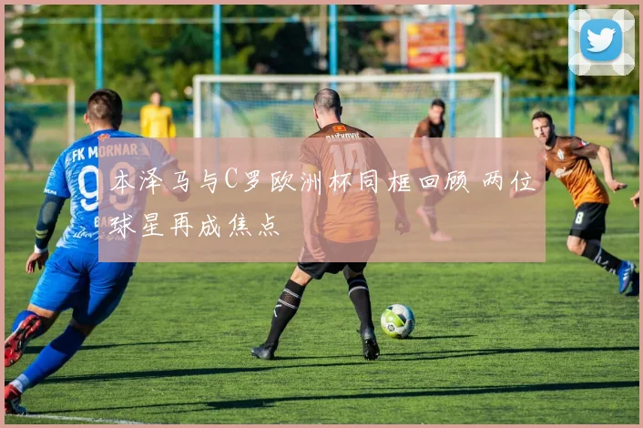本泽马与C罗欧洲杯同框回顾 两位球星再成焦点